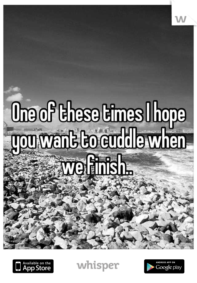One of these times I hope you want to cuddle when we finish.. 