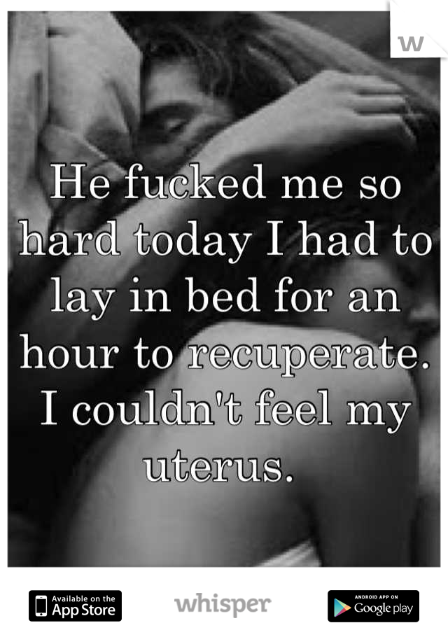 He fucked me so hard today I had to lay in bed for an hour to recuperate. I couldn't feel my uterus. 