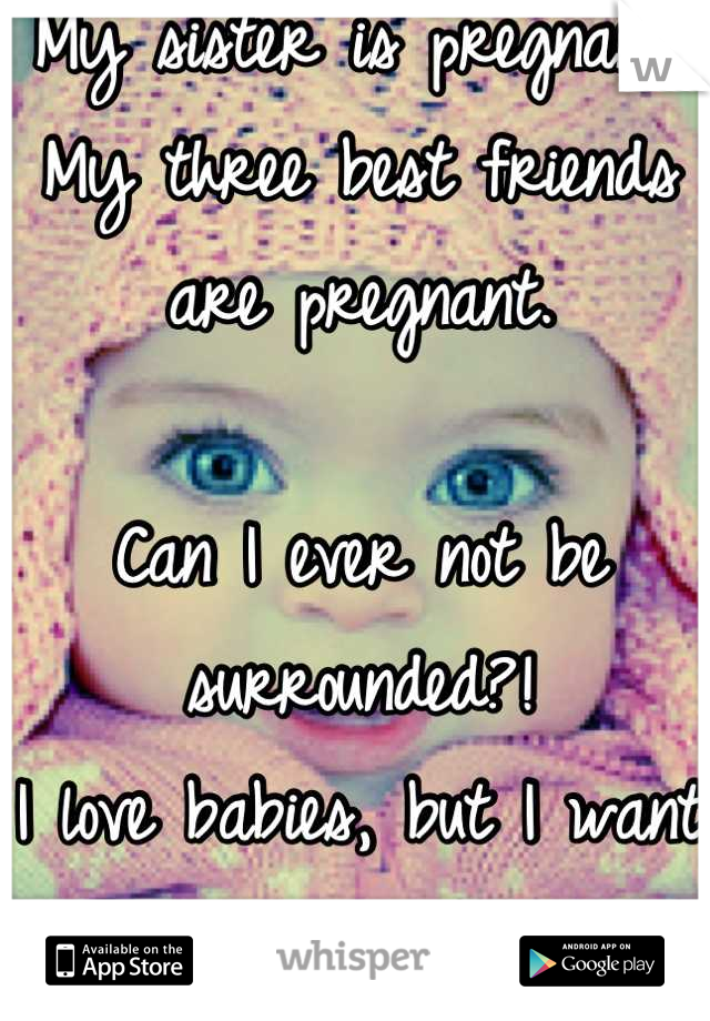 My sister is pregnant. 
My three best friends are pregnant.

Can I ever not be surrounded?!
I love babies, but I want my own.