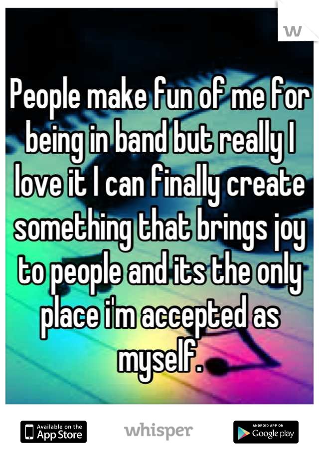 People make fun of me for being in band but really I love it I can finally create something that brings joy to people and its the only place i'm accepted as myself.