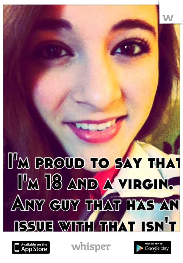 I'm proud to say that I'm 18 and a virgin. Any guy that has an issue with that isn't worth it!