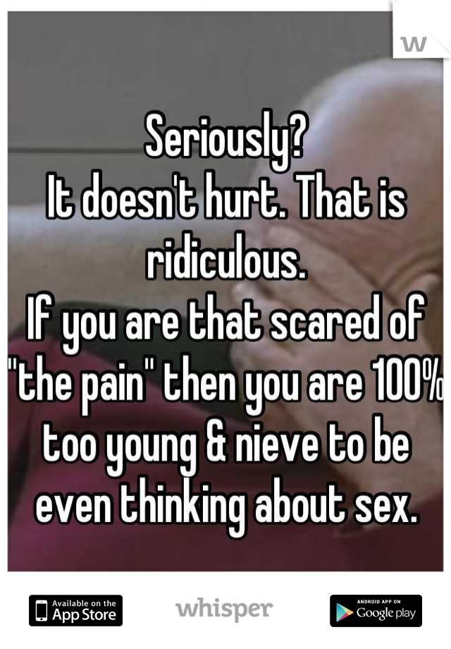 Seriously?
It doesn't hurt. That is ridiculous.
If you are that scared of "the pain" then you are 100% too young & nieve to be even thinking about sex.
