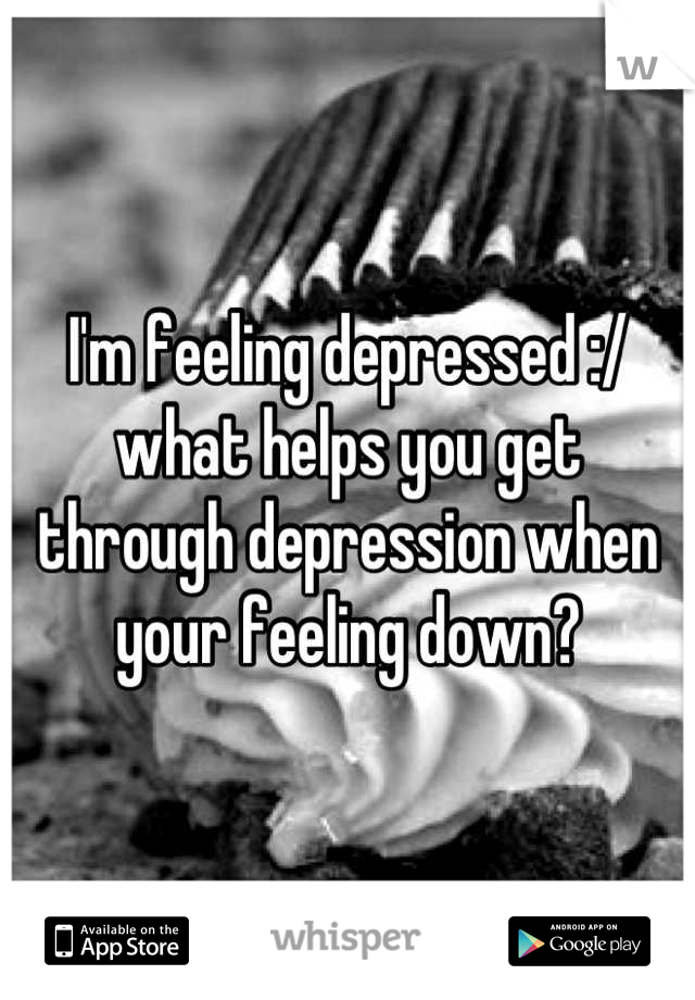 I'm feeling depressed :/ what helps you get through depression when your feeling down?