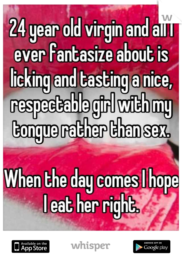 24 year old virgin and all I ever fantasize about is licking and tasting a nice, respectable girl with my tongue rather than sex.

When the day comes I hope I eat her right. 

