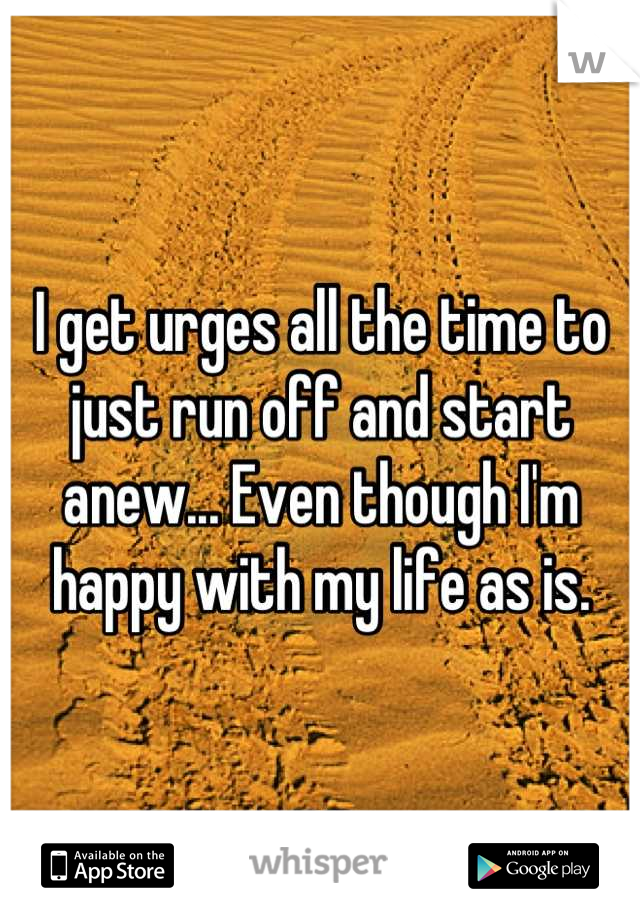 I get urges all the time to just run off and start anew... Even though I'm happy with my life as is.