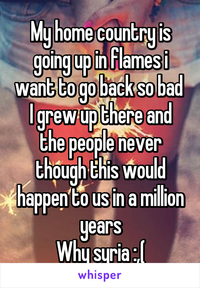 My home country is going up in flames i want to go back so bad 
I grew up there and the people never though this would happen to us in a million years
Why syria :,(