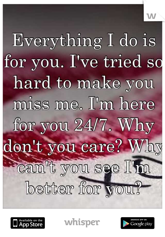 Everything I do is for you. I've tried so hard to make you miss me. I'm here for you 24/7. Why don't you care? Why can't you see I'm better for you?