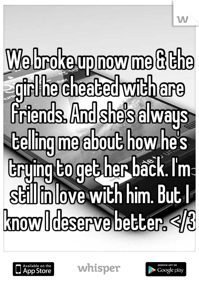 We broke up now me & the girl he cheated with are friends. And she's always telling me about how he's trying to get her back. I'm still in love with him. But I know I deserve better. </3