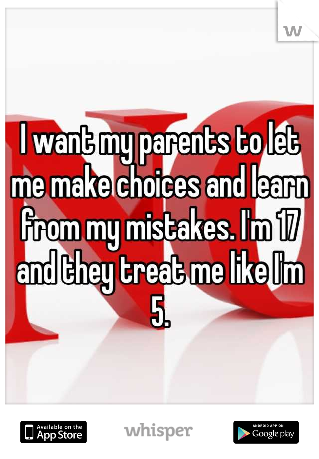 I want my parents to let me make choices and learn from my mistakes. I'm 17 and they treat me like I'm 5.