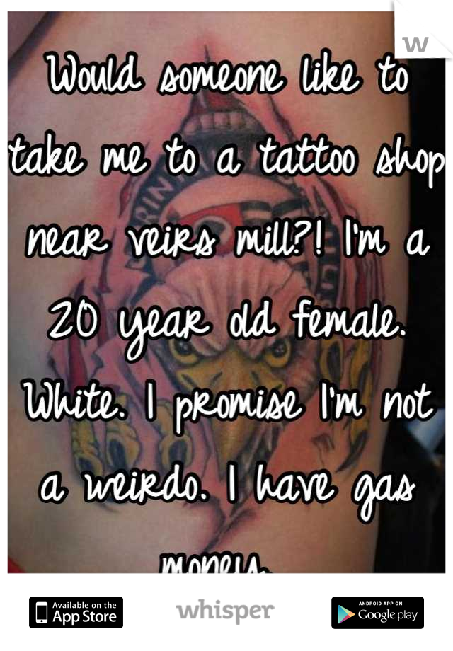 Would someone like to take me to a tattoo shop near veirs mill?! I'm a 20 year old female. White. I promise I'm not a weirdo. I have gas money. 