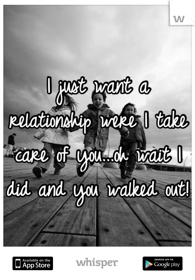 I just want a relationship were I take care of you...oh wait I did and you walked out!