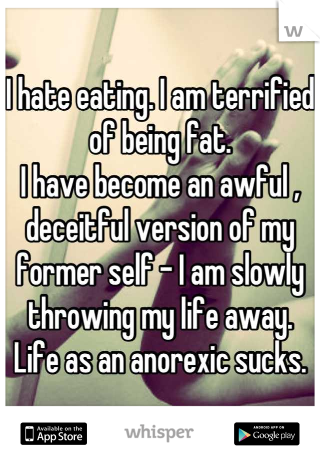 I hate eating. I am terrified of being fat. 
I have become an awful , deceitful version of my former self - I am slowly throwing my life away. 
Life as an anorexic sucks.
