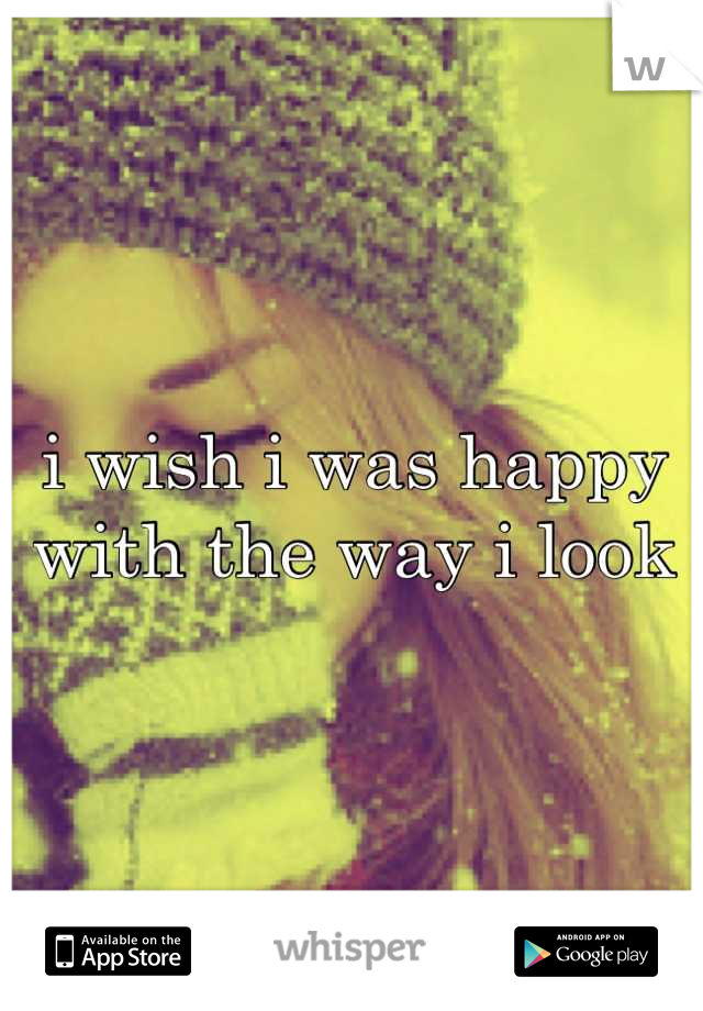 i wish i was happy with the way i look