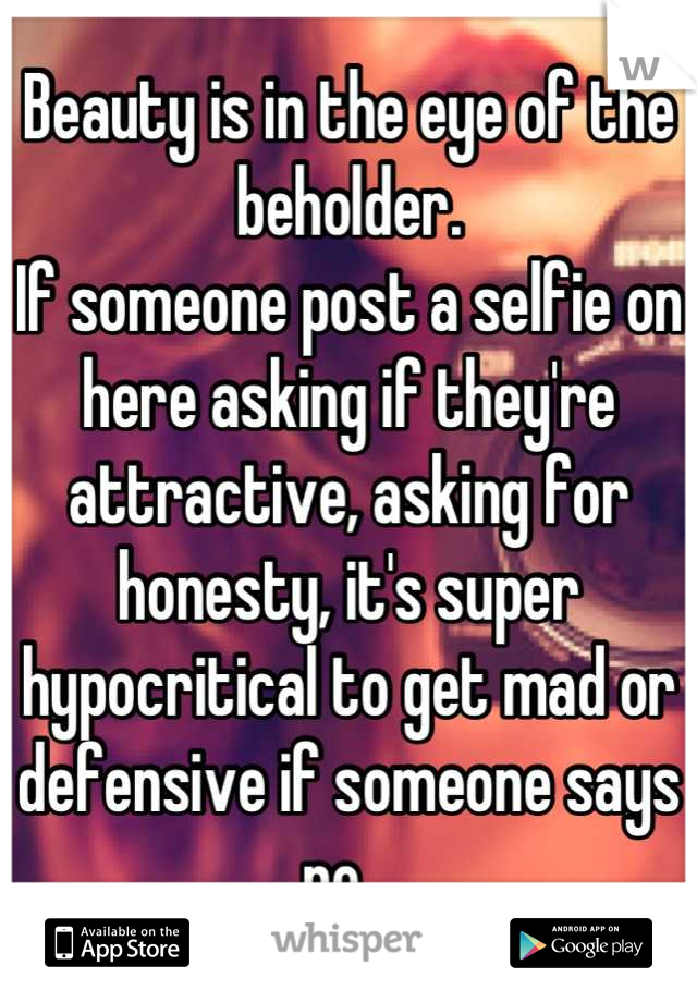 Beauty is in the eye of the beholder.
If someone post a selfie on here asking if they're attractive, asking for honesty, it's super hypocritical to get mad or defensive if someone says no...