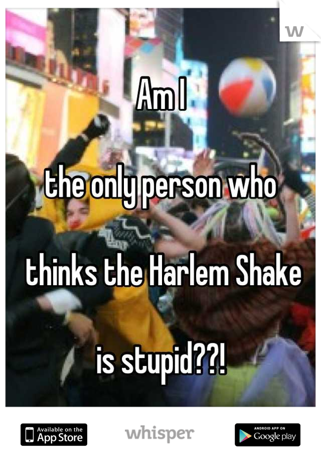 Am I  

the only person who 

 thinks the Harlem Shake 

is stupid??!