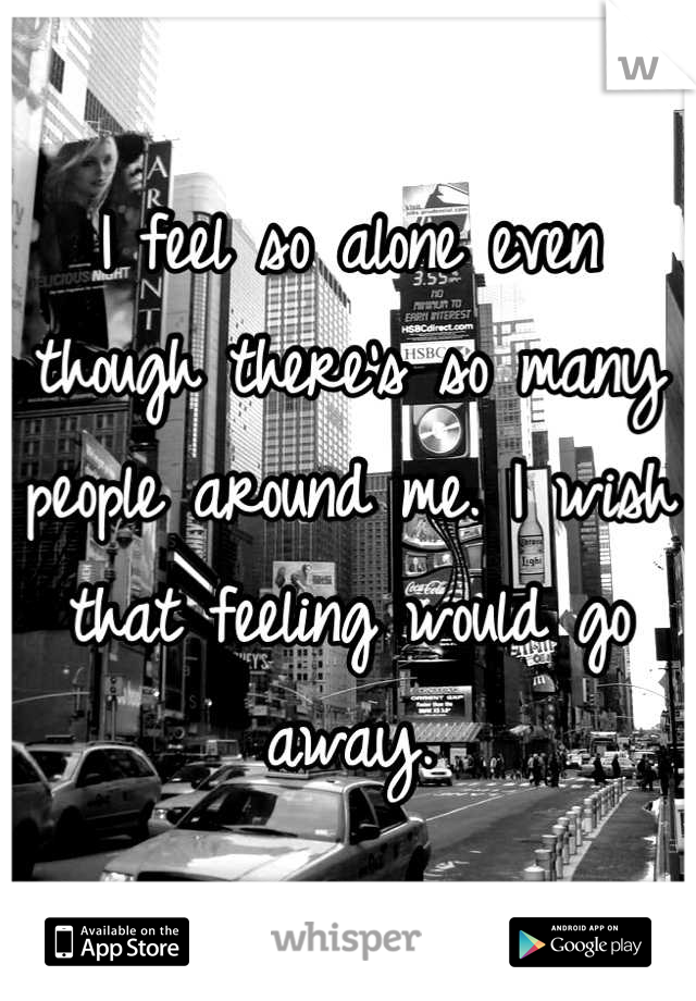 I feel so alone even though there's so many people around me. I wish that feeling would go away.