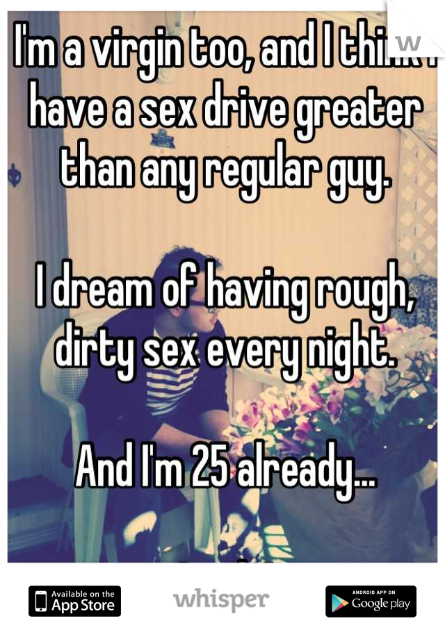 I'm a virgin too, and I think I have a sex drive greater than any regular guy. 

I dream of having rough, dirty sex every night.

And I'm 25 already... 

*sigh*