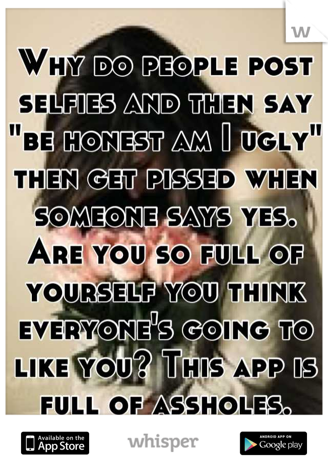 Why do people post selfies and then say "be honest am I ugly" then get pissed when someone says yes. Are you so full of yourself you think everyone's going to like you? This app is full of assholes.