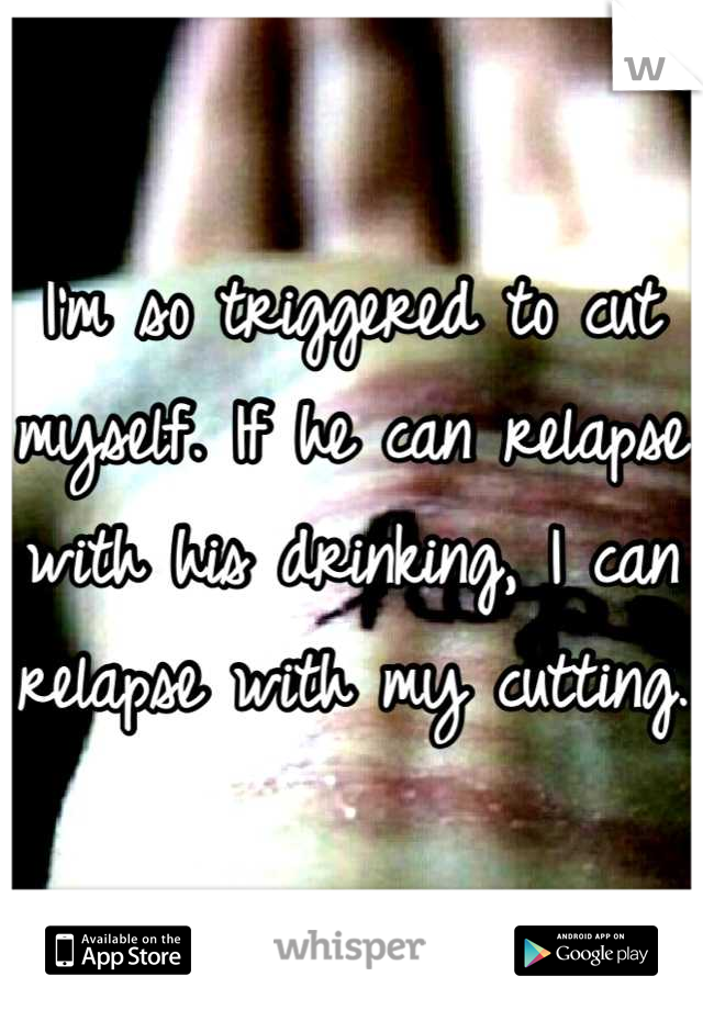 I'm so triggered to cut myself. If he can relapse with his drinking, I can relapse with my cutting. 