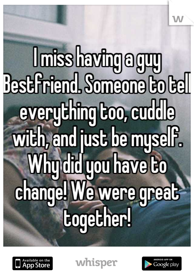I miss having a guy Bestfriend. Someone to tell everything too, cuddle with, and just be myself. Why did you have to change! We were great together!
