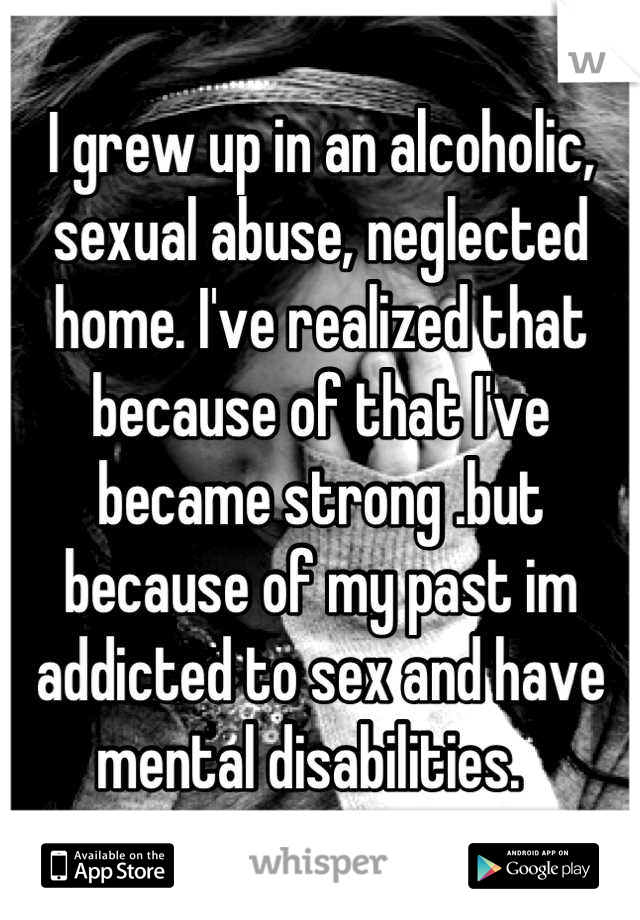 I grew up in an alcoholic, sexual abuse, neglected home. I've realized that because of that I've became strong .but because of my past im addicted to sex and have mental disabilities.  