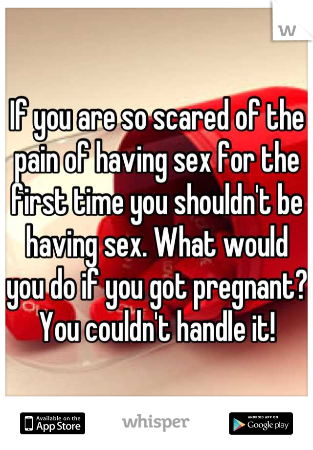 If you are so scared of the pain of having sex for the first time you shouldn't be having sex. What would you do if you got pregnant? You couldn't handle it!