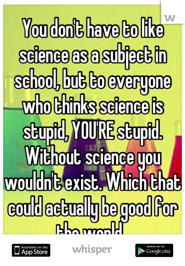 You don't have to like science as a subject in school, but to everyone who thinks science is stupid, YOU'RE stupid. Without science you wouldn't exist. Which that could actually be good for the world. 