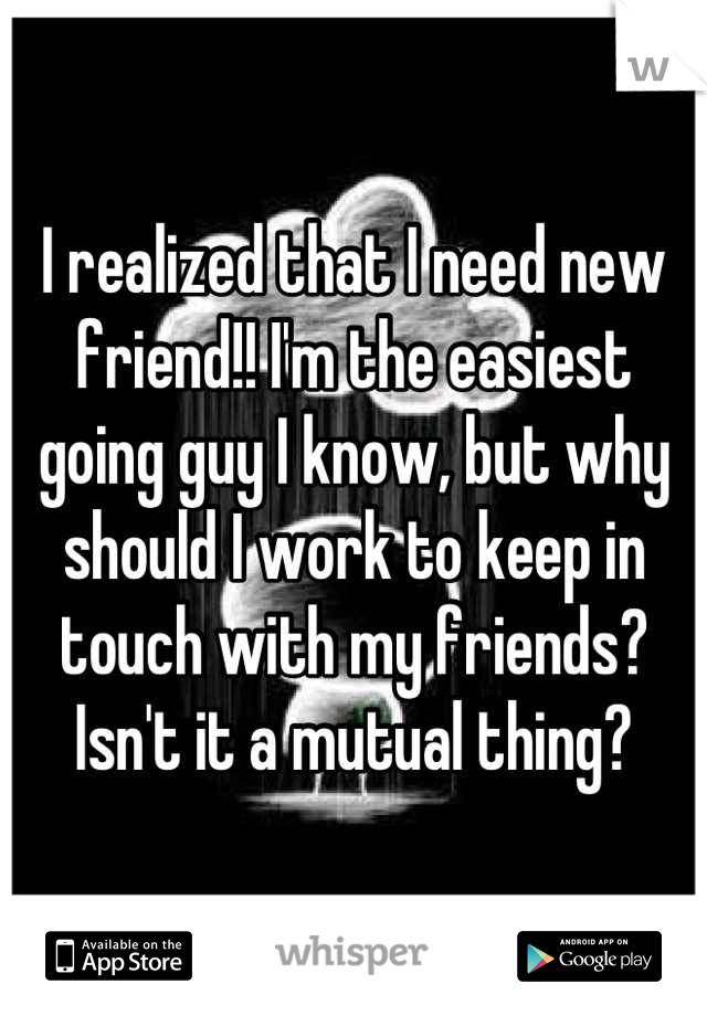I realized that I need new friend!! I'm the easiest going guy I know, but why should I work to keep in touch with my friends? Isn't it a mutual thing?