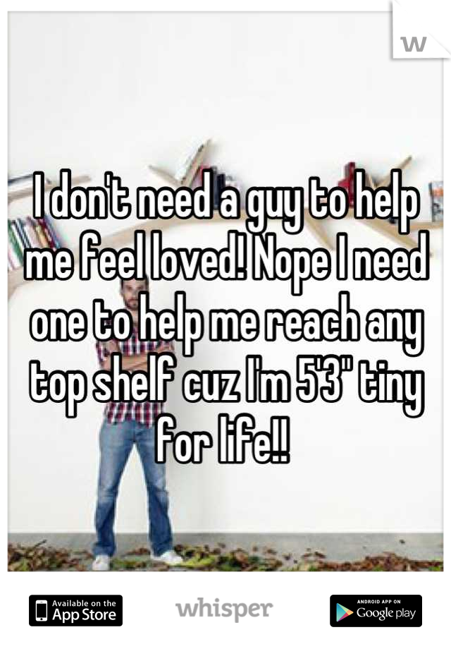 I don't need a guy to help me feel loved! Nope I need one to help me reach any top shelf cuz I'm 5'3" tiny for life!! 