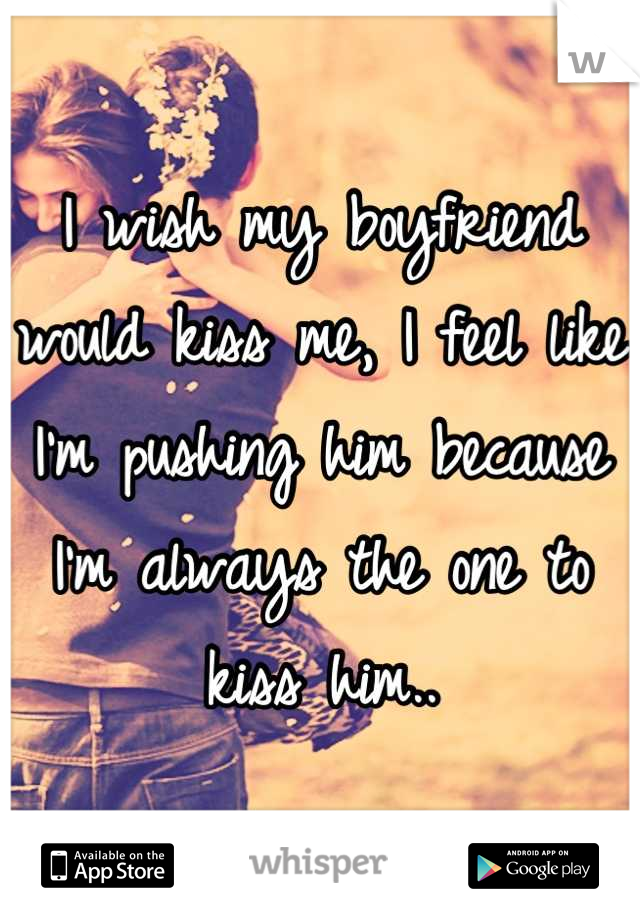 I wish my boyfriend would kiss me, I feel like I'm pushing him because I'm always the one to kiss him..