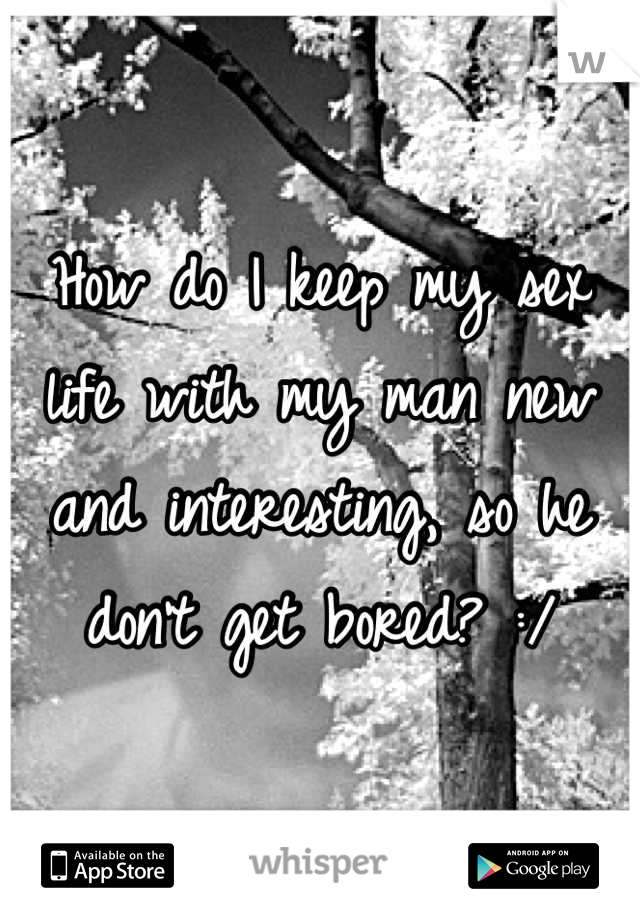 How do I keep my sex life with my man new and interesting, so he don't get bored? :/