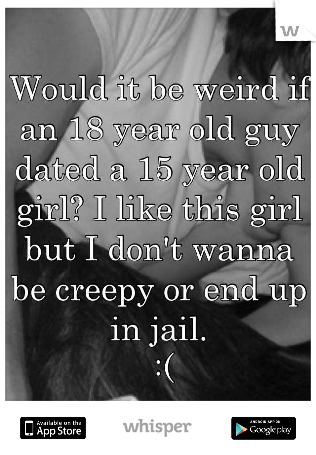 Would it be weird if an 18 year old guy dated a 15 year old girl? I like this girl but I don't wanna be creepy or end up in jail.
 :(
