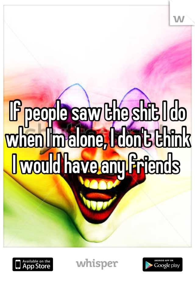 If people saw the shit I do when I'm alone, I don't think I would have any friends 