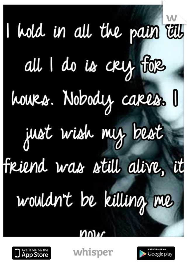 I hold in all the pain til all I do is cry for hours. Nobody cares. I just wish my best friend was still alive, it wouldn't be killing me now.