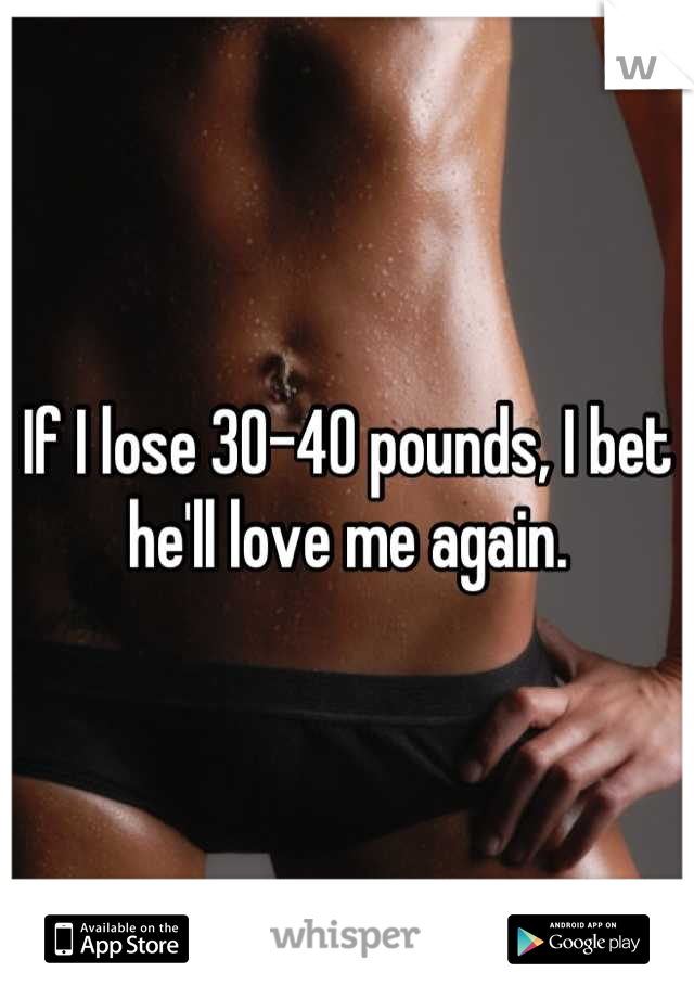 If I lose 30-40 pounds, I bet he'll love me again.
