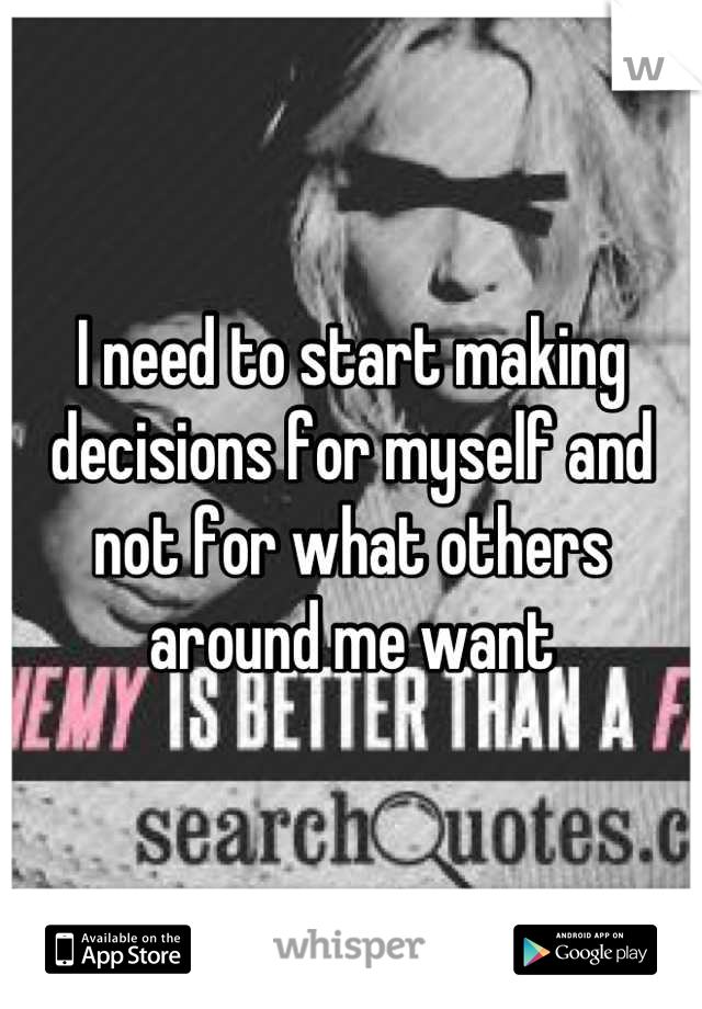 I need to start making decisions for myself and not for what others around me want