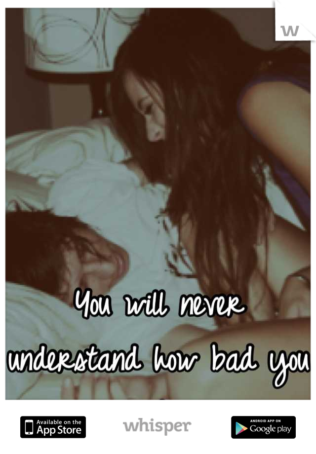 You will never understand how bad you ruined me..