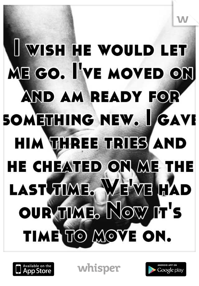 I wish he would let me go. I've moved on and am ready for something new. I gave him three tries and he cheated on me the last time. We've had our time. Now it's time to move on. 