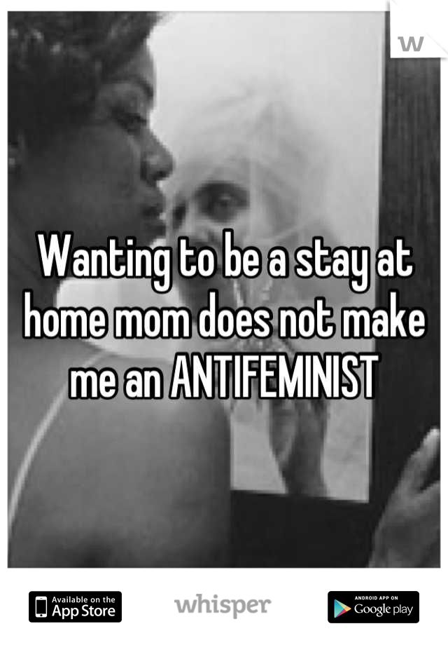 Wanting to be a stay at home mom does not make me an ANTIFEMINIST