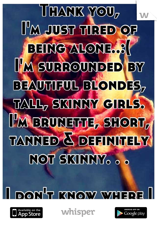 Thank you, 
I'm just tired of being alone..:(
I'm surrounded by beautiful blondes, tall, skinny girls.
I'm brunette, short, tanned & definitely not skinny. . .

I don't know where I belong.