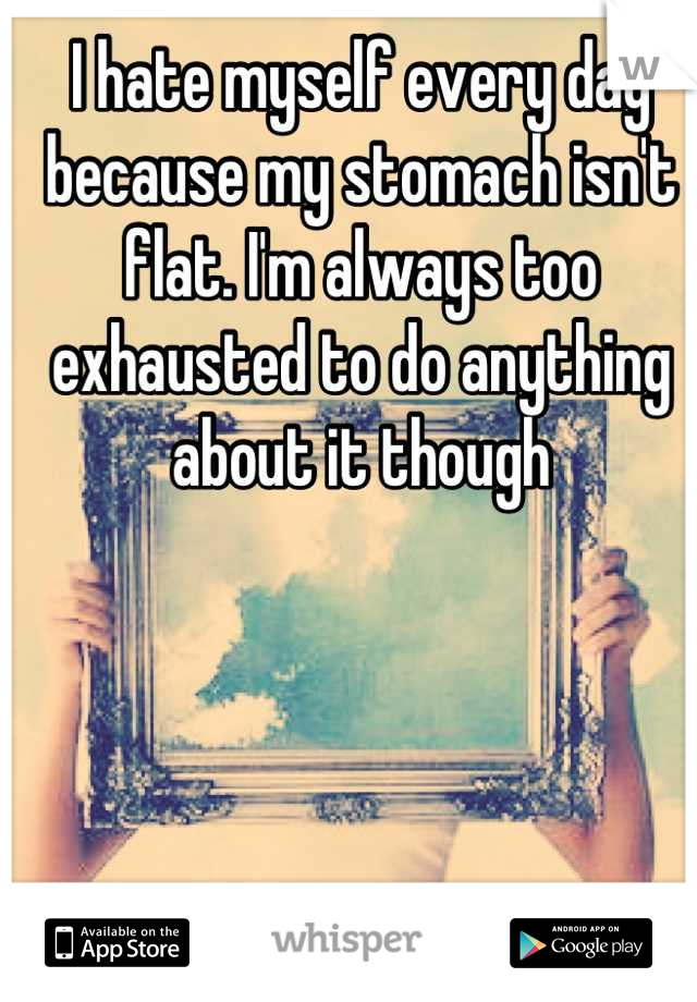 I hate myself every day because my stomach isn't flat. I'm always too exhausted to do anything about it though