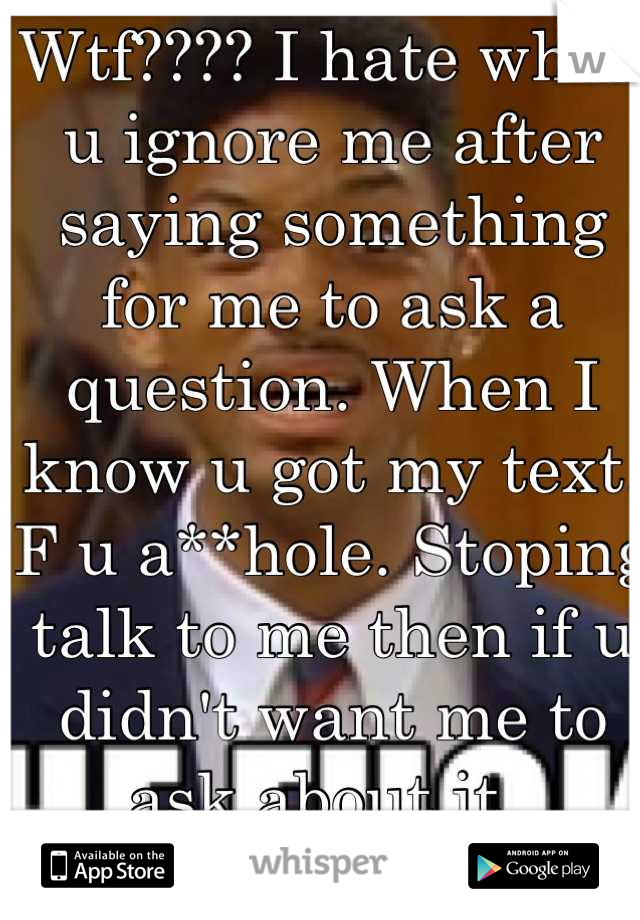 Wtf???? I hate when u ignore me after saying something for me to ask a question. When I know u got my text.  
F u a**hole. Stoping talk to me then if u didn't want me to ask about it. 