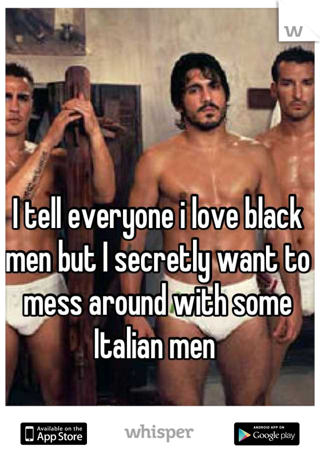 I tell everyone i love black men but I secretly want to mess around with some Italian men 