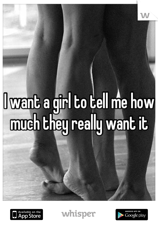 I want a girl to tell me how
much they really want it