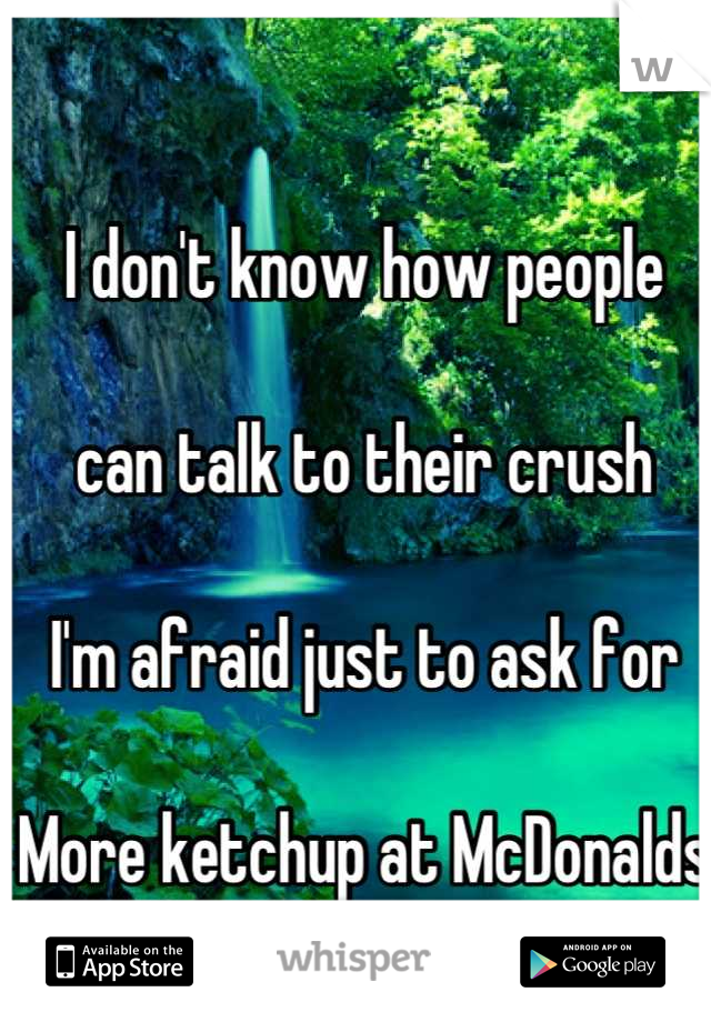 I don't know how people 

can talk to their crush 

I'm afraid just to ask for 

More ketchup at McDonalds 