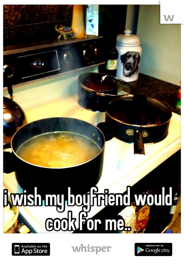 i wish my boyfriend would cook for me..