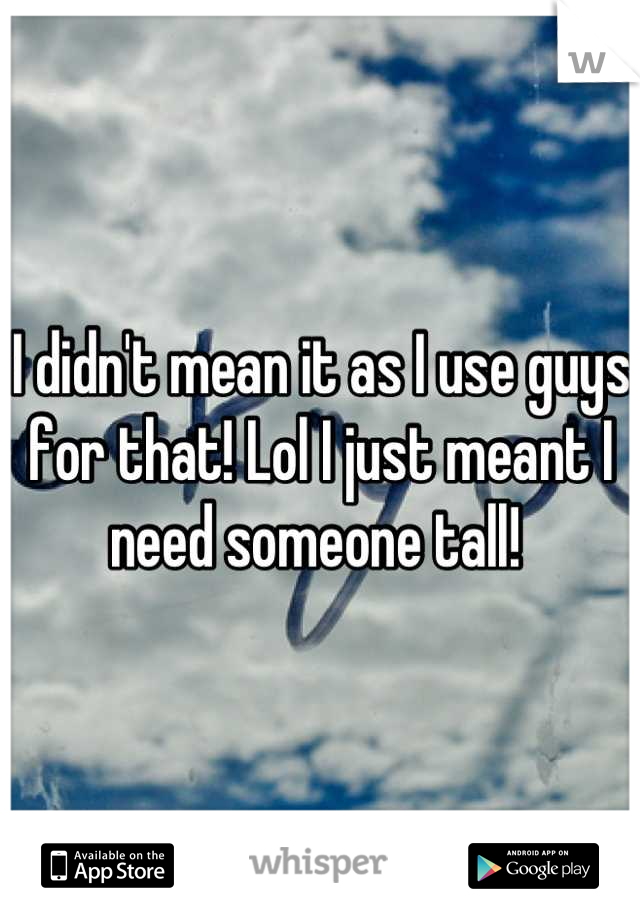 I didn't mean it as I use guys for that! Lol I just meant I need someone tall! 
