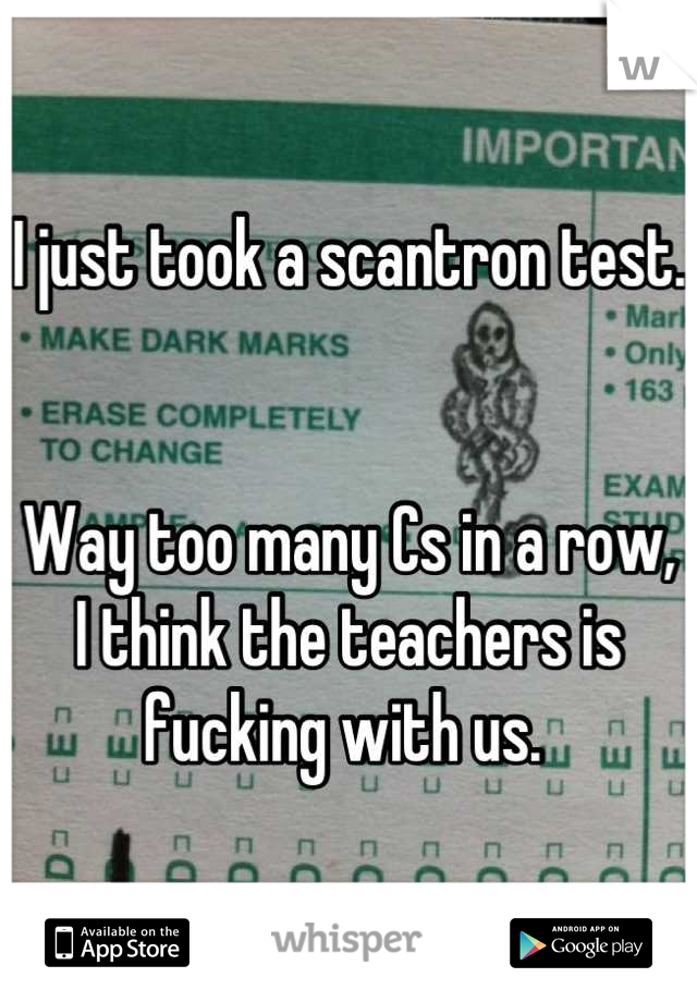 I just took a scantron test.


Way too many Cs in a row,
I think the teachers is fucking with us. 