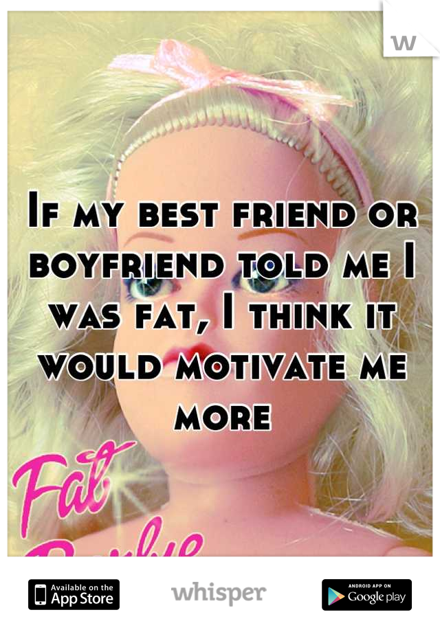 If my best friend or boyfriend told me I was fat, I think it would motivate me more
