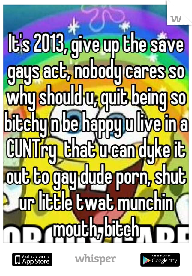 It's 2013, give up the save gays act, nobody cares so why should u, quit being so bitchy n be happy u live in a CUNTry  that u can dyke it out to gay dude porn, shut ur little twat munchin mouth, bitch